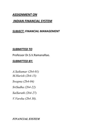 ASSIGNMENT ON
INDIAN FINANCIAL SYSTEM
SUBJECT: FINANCIAL MANAGEMENT

SUBMITTED TO
Professor Dr.S.V.RamanaRao.
SUBMITTED BY:
A.Saikumar (2b4-01)
M.Harish (2b4-15)
Swapna (2b4-04)
SriSudha (2b4-22)
SaiSarath (2b4-27)
V.Varsha (2b4 38).

FINANCIAL SYSTEM

 