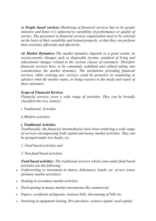 v) People based services: Marketing of financial services has to be people
intensive and hence it‘s subjected to variability of performance or quality of
service. The personnel in financial services organization need to be selected
on the basis of their suitability and trained properly, so that they can perform
their activities efficiently and effectively.
vi) Market Dynamics: The market dynamics depends to a great extent, on
socioeconomic changes such as disposable income, standard of living and
educational changes related to the various classes of customers. Therefore
financial services have to be constantly redefined and refined taking into
consideration the market dynamics. The institutions providing financial
services, while evolving new services could be proactive in visualizing in
advance what the market wants, or being reactive to the needs and wants of
their customers.
Scope of Financial Services
Financial services cover a wide range of activities. They can be broadly
classified into two, namely:
i. Traditional. Activities
ii.Modern activities.
i. Traditional Activities
Traditionally, the financial intermediaries have been rendering a wide range
of services encompassing both capital and money market activities. They can
be grouped under two heads, viz.
1. Fund based activities and
2. Non-fund based activities.
Fund based activities: The traditional services which come under fund based
activities are the following:
Underwriting or investment in shares, debentures, bonds, etc. of new issues
(primary market activities).
Dealing in secondary market activities.
Participating in money market instruments like commercial
Papers, certificate of deposits, treasury bills, discounting of bills etc.
Involving in equipment leasing, hire purchase, venture capital, seed capital,

 