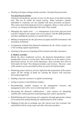 Dealing in foreign exchange market activities. Non fund based activities
Non fund based activities
Financial intermediaries provide services on the basis of non-fund activities
also. This can be called ‗fee based‘ activity. Today customers, whether
individual or corporate, are not satisfied with mere provisions of finance.
They expect more from financial services companies. Hence a wide variety of
services, are being provided under this head. They include:
Managing the capital issue — i.e. management of pre-issue and post-issue
activities relating to the capital issue in accordance with the SEBI guidelines
and thus enabling the promoters to market their issue.
Making arrangements for the placement of capital and debt instruments with
investment institutions.
Arrangement of funds from financial institutions for the clients‘ project cost
or his working capital requirements.
Assisting in the process of getting all Government and other clearances.
ii. Modern Activities
Beside the above traditional services, the financial intermediaries render
innumerable services in recent times. Most of them are in the nature of nonfund based activity. In view of the importance, these activities have been in
brief under the head ‗New financial products and services‘. However, some
of the modern services provided by them are given in brief hereunder.
Rendering project advisory services right from the preparation of the project
report till the raising of funds for starting the project with necessary
Government approvals.
Guiding corporate customers in capital restructuring.
Acting as trustees to the debenture holders.
Recommending suitable changes in the management structure and
management style with a view to achieving better results.
Structuring the financial collaborations / joint ventures by identifying
suitable joint venture partners and preparing joint venture agreements.
Rehabilitating and restructuring sick companies through appropriate scheme
of reconstruction and facilitating the implementation of the scheme.
Hedging of risks due to exchange rate risk, interest rate risk, economic risk,
and political risk by using swaps and other derivative products.

 