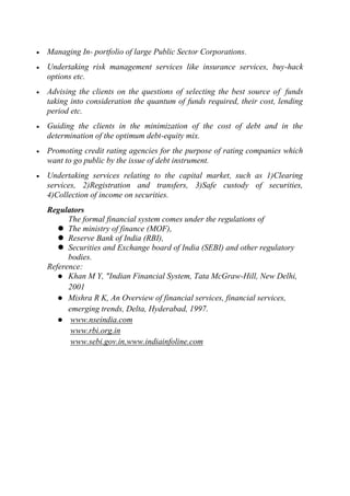 Managing In- portfolio of large Public Sector Corporations.
Undertaking risk management services like insurance services, buy-hack
options etc.
Advising the clients on the questions of selecting the best source of funds
taking into consideration the quantum of funds required, their cost, lending
period etc.
Guiding the clients in the minimization of the cost of debt and in the
determination of the optimum debt-equity mix.
Promoting credit rating agencies for the purpose of rating companies which
want to go public by the issue of debt instrument.
Undertaking services relating to the capital market, such as 1)Clearing
services, 2)Registration and transfers, 3)Safe custody of securities,
4)Collection of income on securities.
Regulators
The formal financial system comes under the regulations of
 The ministry of finance (MOF),
 Reserve Bank of India (RBI),
 Securities and Exchange board of India (SEBI) and other regulatory
bodies.
Reference:
 Khan M Y, "Indian Financial System, Tata McGraw-Hill, New Delhi,
2001
 Mishra R K, An Overview of financial services, financial services,
emerging trends, Delta, Hyderabad, 1997.
 www.nseindia.com
www.rbi.org.in
www.sebi.gov.in,www.indiainfoline.com

 