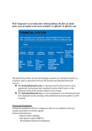 Well integrated set of subsystems which facilitates the flow of funds
from area of surplus to the areas of deficit in efficient & effective way.

The financial systems of most developing countries are characterized by coexistence and co-operation between the formal and informal financial
sectors.
 The formal financial sector is characterized by the presence of an
organized, institutional and regulated system which caters to the
financial needs of the modern spheres of economy.
 The informal financial sector is an unorganized, non-institutional and
non-regulated system dealing with traditional and rural spheres of the
economy.

Financial Institutions
Financial institutions (FI) are companies that act as mediators between
surplus and deficit economic agents.
Financial Institutions:
– Deposit takers (Banks).
– Non-deposit takers(NBFCs).
- Development financial institutions.

 