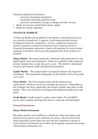 Functions of financial institutions:
– provision of payment mechanism.
– facilitation of lending and borrowing.
– provision of insurance, foreign exchange and other services.
• Banks are increase and facilitate money supply.
• Banks are closely regulated.
FINANCIAL MARKETS
A Financial Market can be defined as the market in which financial assets
are created or transferred. As against a real transaction that involves
exchange of money for real goods or services, a financial transaction
involves creation or transfer of a financial asset. Financial Assets or
Financial Instruments represents a claim to the payment of a sum of money
sometime in the future and /or periodic payment in the form of interest or
dividend.
Money Market- The money market ifs a wholesale debt market for low-risk,
highly-liquid, short-term instrument. Funds are available in this market for
periods ranging from a single day up to a year. This market is dominated
mostly by government, banks and financial institutions.
Capital Market - The capital market is designed to finance the long-term
investments. The transactions taking place in this market will be for periods
over a year.
Forex Market - The Forex market deals with the multicurrency
requirements, which are met by the exchange of currencies. Depending on
the exchange rate that is applicable, the transfer of funds takes place in this
market. This is one of the most developed and integrated market across the
globe.
Credit Market- Credit market is a place where banks, FIs and NBFCs
purvey short, medium and long-term loans to corporate and individuals.
Financial Instruments
Money Market Instruments
The money market can be defined as a market for short-term money and
financial assets that are near substitutes for money. The term short-term
means generally a period upto one year and near substitutes to money is
used to denote any financial asset which can be quickly converted into money
with minimum transaction cost.

 