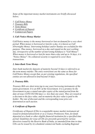 Some of the important money market instruments are briefly discussed
below;
1. Call/Notice Money
2. Treasury Bills
3. Term Money
4. Certificate of Deposit
5. Commercial Papers
1. Call /Notice-Money Market
Call/Notice money is the money borrowed or lent on demand for a very short
period. When money is borrowed or lent for a day, it is known as Call
(Overnight) Money. Intervening holidays and/or Sunday are excluded for this
purpose. Thus money, borrowed on a day and repaid on the next working
day, (irrespective of the number of intervening holidays) is "Call Money".
When money is borrowed or lent for more than a day and up to 14 days, it is
"Notice Money". No collateral security is required to cover these
transactions.
2. Inter-Bank Term Money
Inter-bank market for deposits of maturity beyond 14 days is referred to as
the term money market. The entry restrictions are the same as those for
Call/Notice Money except that, as per existing regulations, the specified
entities are not allowed to lend beyond 14 days.
3. Treasury Bills.
Treasury Bills are short term (up to one year) borrowing instruments of the
union government. It is an IOU of the Government. It is a promise by the
Government to pay a stated sum after expiry of the stated period from the
date of issue (14/91/182/364 days i.e. less than one year). They are issued at
a discount to the face value, and on maturity the face value is paid to the
holder. The rate of discount and the corresponding issue price are
determined at each auction.
4. Certificate of Deposits
Certificates of Deposit (CDs) is a negotiable money market instrument nd
issued in dematerialized form or as a Usance Promissory Note, for funds
deposited at a bank or other eligible financial institution for a specified time
period. Guidelines for issue of CDs are presently governed by various
directives issued by the Reserve Bank of India, as amended from time to time.
CDs can be issued by (i) scheduled commercial banks excluding Regional

 