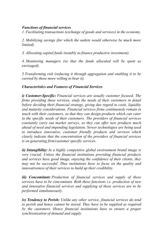 Functions of financial services
1. Facilitating transactions (exchange of goods and services) in the economy.
2. Mobilizing savings (for which the outlets would otherwise be much more
limited).
3. Allocating capital funds (notably to finance productive investment).
4. Monitoring managers (so that the funds allocated will be spent as
envisaged).
5.Transforming risk (reducing it through aggregation and enabling it to be
carried by those more willing to bear it).
Characteristics and Features of Financial Services
i) Customer-Specific: Financial services are usually customer focused. The
firms providing these services, study the needs of their customers in detail
before deciding their financial strategy, giving due regard to costs, liquidity
and maturity considerations. Financial services firms continuously remain in
touch with their customers, so that they can design products which can cater
to the specific needs of their customers. The providers of financial services
constantly carry out market surveys, so they can offer new products much
ahead of need and impending legislation. Newer technologies are being used
to introduce innovative, customer friendly products and services which
clearly indicate that the concentration of the providers of financial services
is on generating firm/customer specific services.
ii) Intangibility: In a highly competitive global environment brand image is
very crucial. Unless the financial institutions providing financial products
and services have good image, enjoying the confidence of their clients, they
may not be successful. Thus institutions have to focus on the quality and
innovativeness of their services to build up their credibility.
iii) Concomitant: Production of financial services and supply of these
services have to be concomitant. Both these functions i.e. production of new
and innovative financial services and supplying of these services are to be
performed simultaneously.
iv) Tendency to Perish: Unlike any other service, financial services do tend
to perish and hence cannot be stored. They have to be supplied as required
by the customers. Hence financial institutions have to ensure a proper
synchronization of demand and supply.

 