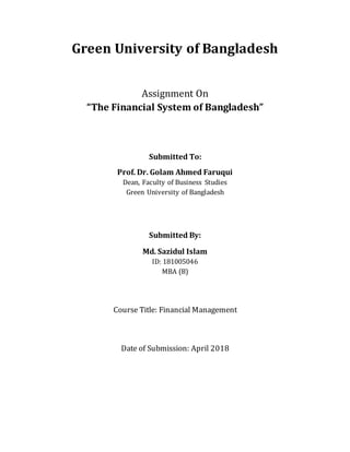 Green University of Bangladesh
Assignment On
“The Financial System of Bangladesh”
Submitted To:
Prof. Dr. Golam Ahmed Faruqui
Dean, Faculty of Business Studies
Green University of Bangladesh
Submitted By:
Md. Sazidul Islam
ID: 181005046
MBA (B)
Course Title: Financial Management
Date of Submission: April 2018
 