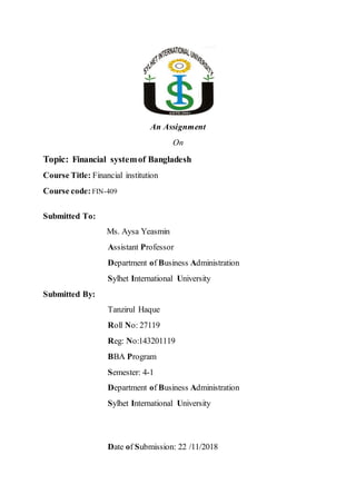 An Assignment
On
Topic: Financial systemof Bangladesh
Course Title: Financial institution
Course code: FIN-409
Submitted To:
Ms. Aysa Yeasmin
Assistant Professor
Department of Business Administration
Sylhet International University
Submitted By:
Tanzirul Haque
Roll No: 27119
Reg: No:143201119
BBA Program
Semester: 4-1
Department of Business Administration
Sylhet International University
Date of Submission: 22 /11/2018
 