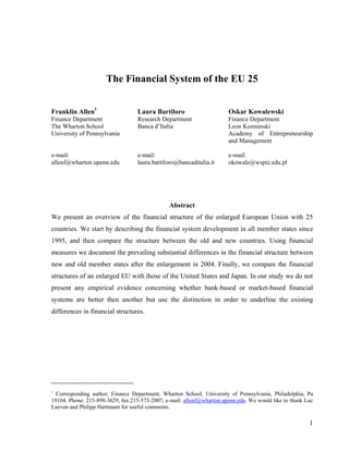 1
The Financial System of the EU 25
Franklin Allen1
Laura Bartiloro Oskar Kowalewski
Finance Department
The Wharton School
University of Pennsylvania
e-mail:
allenf@wharton.upenn.edu
Research Department
Banca d’Italia
e-mail:
laura.bartiloro@bancaditalia.it
Finance Department
Leon Kozminski
Academy of Entrepreneurship
and Management
e-mail:
okowale@wspiz.edu.pl
Abstract
We present an overview of the financial structure of the enlarged European Union with 25
countries. We start by describing the financial system development in all member states since
1995, and then compare the structure between the old and new countries. Using financial
measures we document the prevailing substantial differences in the financial structure between
new and old member states after the enlargement in 2004. Finally, we compare the financial
structures of an enlarged EU with those of the United States and Japan. In our study we do not
present any empirical evidence concerning whether bank-based or market-based financial
systems are better then another but use the distinction in order to underline the existing
differences in financial structures.
1
Corresponding author, Finance Department, Wharton School, University of Pennsylvania, Philadelphia, Pa
19104. Phone: 215-898-3629, fax:215-573-2007, e-mail: allenf@wharton.upenn.edu. We would like to thank Luc
Laeven and Philipp Hartmann for useful comments.
 