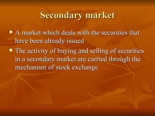 Secondary market A market which deals with the securities that have been already issued The activity of buying and selling of securities in a secondary market are carried through the mechanism of stock exchange 