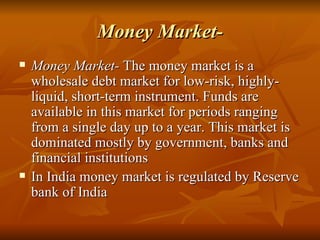 Money Market- Money Market-  The money market is a wholesale debt market for low-risk, highly-liquid, short-term instrument. Funds are available in this market for periods ranging from a single day up to a year. This market is dominated mostly by government, banks and financial institutions  In India money market is regulated by Reserve bank of India 