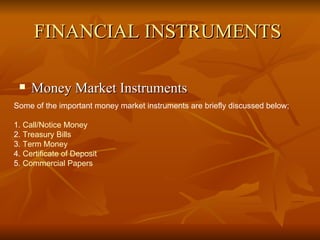 FINANCIAL INSTRUMENTS   Money Market Instruments Some of the important money market instruments are briefly discussed below;  1.  Call/Notice Money   2.  Treasury Bills 3.  Term Money 4.  Certificate of Deposit 5.  Commercial Papers   
