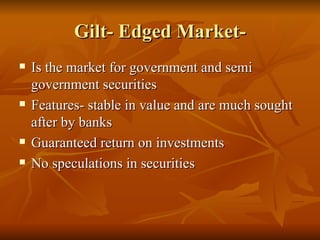 Gilt- Edged Market- Is the market for government and semi government securities Features- stable in value and are much sought after by banks Guaranteed return on investments No speculations in securities 