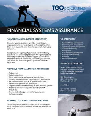 FINANCIALSYSTEMSASSURANCE
WHATISFINANCIALSYSTEMSASSURANCE?
Financialsystemsassuranceprovidesyouandyour
organizaonwiththesecurityandconﬁdencethatwhen
thereisanissuewithyourﬁnancialsystems,helpisjusta
callaway.
RRecognizingtheurgencyofyourissue,weimmediately
documentandacknowledgethecall.Anexperiencedand
knowledgeableﬁnancialsystemssupportspecialistwill
thencontactyoutounderstandandclarifyyourconcern,
andfollowtheissuethroughtoaquickandsuccessful
resoluon.
WHYHAVEFINANCIALSYSTEMSASSURANCE?
•Reducerisk
•Reducedownme
•Meetyourinternalandexternalcommitments
•BridgetheunderstandinggapbetweenITandFinance
•Recommendaonsonhowtoavoidfutureissues
••Vendormanagementandintegraon
•Unparalleledcurrentknowledgeofyourﬁnancialsystems
•Accesstoourﬁnancialsystemsexperts’poolof
knowledge
•Provenmethodology–comprehensivediagnosis
beforeprescripon
BENEFITSTOYOUANDYOURORGANIZATION
Simplifyingtheissueresoluonprocessbyprovidingyou
withonestopsupport–enablingaquickandappropriate
resoluon.
WESPECIALIZEIN
•BusinessProcessManagement
•FinancialSystemManagement
•OperaonalSystemManagement
•CustomerRelaonship
Management
••HumanResourceManagement
•PlanningandForecasng
•Budgeng
•ReporngandAnalysis
ABOUTTGOCONSULTING
Weareprovenﬁnancialsystems
specialistsfocusedontheoﬃceof
theCtheCFO–deliveringguaranteed
resultsataﬁxedprice!
TGOConsulngInc.
120–140RenfrewDrive
Markham,ONL3R6B3
www.TGO.ca
Toronto:9054706830
OO awa:6135268896
“FixedPrice,GuaranteedResults”
 