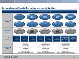 Raymond James Financial Technology Investment Banking
                                                   Raymond James — A Full-Service Investment Bank



                                                         Bank                     Insurance                         Benefits /                         Marketing
                          Payments
                                                      Technology                 Technology                          Payroll                            Services

 FinTech Coverage
     Universe

                           Trading                    Investment                     Liquidity                     Outsourced                      Information
                         Technology                   Technology                      Venues                        Solutions                        Services




                                                         SaaS &                                                    Internet &
 Business Model          Transaction                                            Tech-Enabled                                                       Outsourcing
                                                       Enterprise                                                    Mobile
    Expertise            Processing                                               Services                                                          Services
                                                        Software                                                    Solutions




Investment Banking                                                                                                                 Recapitalizations         Corporate
                      M&A               Public            Board           Private                   Debt          Valuation /
                                                                                                                                         and               and Executive
      Services       Advisory          Offerings         Advisory       Placements               Origination   Fairness Opinions
                                                                                                                                    Restructurings            Services


                                         Jim Bunn                                Pat Curran                                        Steve Hufford
                                       Group Head                            Managing Director                                  Managing Director
                                     (617) 624-7011                            (617) 624-7072                                     (404) 442-5807
  Senior Banking             Jim.Bunn@RaymondJames.com                Pat.Curran@RaymondJames.com                       Steve.Hufford@RaymondJames.com
      Team                              Jon Steele                              Brendan Ryan                                        Kate Crespo
                                   Managing Director                        Senior Vice President                                  Vice President
                                     (617) 624-7020                            (617) 624-7019                                     (617) 624-7012
                            Jon.Steele@RaymondJames.com              Brendan.Ryan@RaymondJames.com                      Kate.M.Crespo@RaymondJames.com



                                                                                                                                                                     2
 