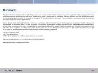 Disclosures
The information transmitted is intended only for the person to whom or entity to which it is addressed and may contain confidential and/or privileged material. Any
review, retransmission, dissemination or other use of, or taking of any action in reliance upon this information by persons or entities other than the intended recipient,
or an employee of agent responsible for delivering this message to the intended recipient, is prohibited. If you received this in error, please contact the sender and
then delete and destroy all copies of the material.

Sources of data include Capital IQ, FactSet and other news organizations. Information obtained from third-party sources is considered reliable, but we do not
guarantee that the information herein is accurate or complete. This report was prepared within Raymond James & Associates’ Investment Banking Department and is
for information purposes only. This report is not a product of Raymond James & Associates’ Research Department; recipients of this report should not interpret the
information herein as sufficient grounds for an investment decision or any other decision. The report shall not constitute an offer to sell or the solicitation of an offer
to buy any of the securities mentioned herein; past performance does not guarantee future results.

Ent. Value = Enterprise Value
LTM = Last Twelve Months
EBITDA = Earnings Before Interest, Taxes, Depreciation and Amortization

Raymond James & Associates, Inc., member New York Stock Exchange/SIPC.

Additional information is available upon request.




                                                                                                                                                                      40
 