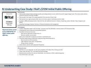 RJ Underwriting Case Study: FXall’s $72M Initial Public Offering
                         FXall Overview:
     February 2012        FXall provides leading foreign exchange liquidity and trading solutions to over 1,000 of the world’s largest hedge funds, CTAs, banks, broker-dealers,
                            corporate treasurers and asset managers
                            FXall provides a full range of FX trading capabilities from execution to post-trade
                            FXall operates as an agency-based model; does not risk own capital in facilitating customer trades
                            Founded in 2000 and headquartered in New York City, with additional locations in Boston, Hong Kong, London, Mumbai, Tokyo, Singapore and
     $72 Million             Sydney
     Initial Public
                            Owned by Technology Crossover Ventures, 16 financial institutions and management
       Offering
                         FXall Highlights:
                          Trusted, independent leader in the FX market - processes more than $85 billion notional volume in FX transactions daily
Raymond James acted       Comprehensive suite of execution and workflow solutions
as an underwriter on      Diversified institutional client base
FXall’s initial public      — 65% revenues generated outside of the U.S.

offering.                   — Minimal customer concentration
                          Agency only model with no exposure to market or counterparty risk

                          Transaction based revenue model with strong recurring revenue base due to:

                            — Recurring nature of FX transactions
                            — Tight integration with clients / FX operations

                            — Strong customer retention

                          Led by industry veterans with substantial FX expertise



                         Offering Overview:
                            FXall filed an S-1 on September 19, 2011 and completed a $72 million IPO on February 8, 2012
                            Trades under the ticker “FX” on the New York Stock Exchange
                            Raymond James served as the only non-shareholder, non-customer in FXall’s underwriting group
                            First FinTech IPO in over a year




                                                                                                                                                                            5
 