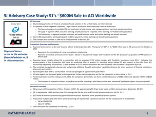 RJ Advisory Case Study: S1’s ~$600M Sale to ACI Worldwide
                          S1 Overview:
      October 2011         S1 provides payments and financial services software solutions in the United States and internationally
                           S1 operates in three segments: Payments, Large Financial Institutions and Community Financial Institutions
                               ― The Payments segment provides ATM and retail point-of-sale driving, card management and merchant acquiring solutions
                               ― The Large FI segment offers consumer banking, small business and corporate online banking and mobile banking solutions

    ~$600 Million              ― The Community FI segment provides consumer and small business online and mobile banking and branch solutions

       Sale to             Over 3,000 organizations worldwide depend on S1 for payments, online banking and branch banking solutions
                           The Company was founded in 1994 and is headquartered in Norcross, GA


                          Transaction Overview and Rationale:
                           Raymond James served as the sole financial advisor to S1 Corporation (the “Company” or “S1”) in its ~$600 million sale to ACI announced on October 3,
                             2011
Raymond James                   ―   Represents the culmination of a long-term advisory relationship
acted as the exclusive          ―   Raymond James had previously served as S1’s advisor in its planned merger with Fundtech and for the Company’s acquisition of PM Systems in
financial advisor to S1             March 2010

in this transaction.         Raymond James initially advised S1 in connection with its proposed $700 million merger with Fundtech, announced June 2011. Following the
                              announcement of that transaction, ACI made an unsolicited offer to acquire S1. Raymond James advised S1 with respect to the offer from ACI,
                              successfully negotiating a transaction; S1 also received an $11.9 million termination fee from Fundtech upon Fundtech’s acquisition by GTCR
                             The combined company will enhance scale and provide additional breadth and product capabilities to serve the entire spectrum of financial institutions,
                              processors and retailers
                             ACI anticipates that with S1 it will achieve annual cost synergies of approximately $30 million
                             ACI also expects the increased global scale to generate further margin expansion and for the transaction to be accretive in 2012
                             For the last twelve months ending June 30, 2011, the companies generated a pro forma combined revenue of $683 million and adjusted EBITDA of $123
                              million
                                ― The Company is expected to have a strong financial profile, including a solid balance sheet with substantial liquidity to support long-term growth


                          Successful Outcome:
                           ACI announced the acquisition of S1 on October 3, 2011, for approximately $9.55 per share based on ACI’s closing price on September 30, 2011

                             $9.55 represented a 34% premium over S1’s closing price the day prior to ACI’s initial announcement on July 26, 2011
                             S1’s Board of Directors unanimously approved the transaction; Raymond James provided a fairness opinion
                             Transaction multiples and other terms were very strong and represented a premium outcome for the Company and its shareholders
                                ― 24.5x LTM EBITDA
                                ― 15.1x CY EBITDA
                             The transaction was completed on February 13, 2012


                                                                                                                                                                              6
 