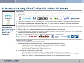 RJ Advisory Case Study: Plimus’ $115M Sale to Great Hill Partners
                         Plimus Overview:
     September 2011       Plimus, Inc. (“Plimus” or the “Company”) offers a global e-commerce, marketing and payment platform for digital goods, online services and SaaS
                             business models
                            Plimus serves a rapidly expanding client base of more than 6,500 small-to-medium sized businesses and larger enterprises:

     $115 Million
       Sale to
                            In 2010, Plimus facilitated more than four million digital goods and content-related transactions, with total volume of approximately $200 million
                            Prior to the sale, Plimus was owned by Susquehanna Growth Equity (“SGE”), Plimus founders, key management team members and employees
                            Plimus is based in Fremont, California, with an additional office in Israel

Raymond James            Great Hill Partners Overview:
acted as the exclusive    Great Hill Partners (“GHP”) is a Boston-based private equity firm that manages more than $2.5 billion in capital
financial advisor to        GHP provides capital to finance the expansion, recapitalization or acquisition of growth companies in a wide range of sectors within the business and
Plimus in this               consumer services, media, communications and software industries
transaction.                In addition to its recent investment in Plimus, GHP has extensive experience investing in the FinTech sector:




                         Transaction Overview and Rationale:
                          Plimus was sold to GHP for $115 million on September 29, 2011

                            Raymond James served as the exclusive advisor to Plimus in the transaction and provided several key services:
                                   —   Prepared creative marketing materials highlighting the Company’s unique positioning and rapid growth
                                   —   Managed the due diligence process efficiently and effectively
                                   —   Drove the negotiation of the transaction alongside Company counsel
                            This transaction had a number of benefits for each party:
                                   —   SGE, the Company’s private equity owner, and the Company founders gained liquidity for their ownership stakes
                                   —   Plimus will now have access to a greater amount of capital and resources, thus benefiting the Company as it continues to grow its business
                                   —   GHP has a new payments / e-commerce platform to grow organically and also use to make additional acquisitions




                                                                                                                                                                             9
 