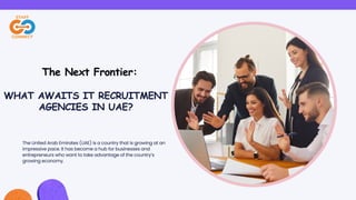 The United Arab Emirates (UAE) is a country that is growing at an
impressive pace. It has become a hub for businesses and
entrepreneurs who want to take advantage of the country’s
growing economy.
WHAT AWAITS IT RECRUITMENT
AGENCIES IN UAE?
The Next Frontier:
 
