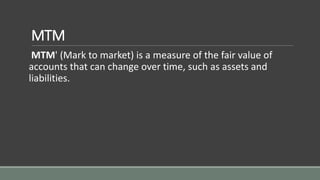 MTM
MTM' (Mark to market) is a measure of the fair value of
accounts that can change over time, such as assets and
liabilities.
 
