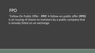 FPO
'Follow On Public Offer - FPO' A follow-on public offer (FPO)
is an issuing of shares to investors by a public company that
is already listed on an exchange.
 