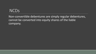 NCDs
Non-convertible debentures are simply regular debentures,
cannot be converted into equity shares of the liable
company.
 