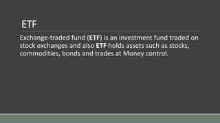 ETF
Exchange-traded fund (ETF) is an investment fund traded on
stock exchanges and also ETF holds assets such as stocks,
commodities, bonds and trades at Money control.
 