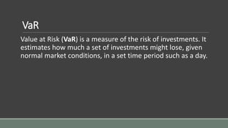 VaR
Value at Risk (VaR) is a measure of the risk of investments. It
estimates how much a set of investments might lose, given
normal market conditions, in a set time period such as a day.
 