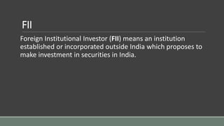 FII
Foreign Institutional Investor (FII) means an institution
established or incorporated outside India which proposes to
make investment in securities in India.
 