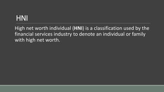 HNI
High net worth individual (HNI) is a classification used by the
financial services industry to denote an individual or family
with high net worth.
 