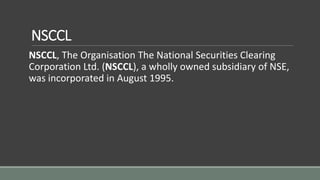 NSCCL
NSCCL, The Organisation The National Securities Clearing
Corporation Ltd. (NSCCL), a wholly owned subsidiary of NSE,
was incorporated in August 1995.
 