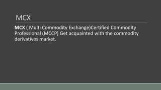 MCX
MCX ( Multi Commodity Exchange)Certified Commodity
Professional (MCCP) Get acquainted with the commodity
derivatives market.
 