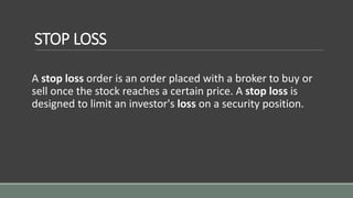 STOP LOSS
A stop loss order is an order placed with a broker to buy or
sell once the stock reaches a certain price. A stop loss is
designed to limit an investor's loss on a security position.
 