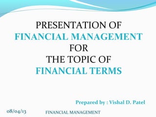 PRESENTATION OF
   FINANCIAL MANAGEMENT
             FOR
         THE TOPIC OF
       FINANCIAL TERMS


                     Prepared by : Vishal D. Patel
08/04/13   FINANCIAL MANAGEMENT
 