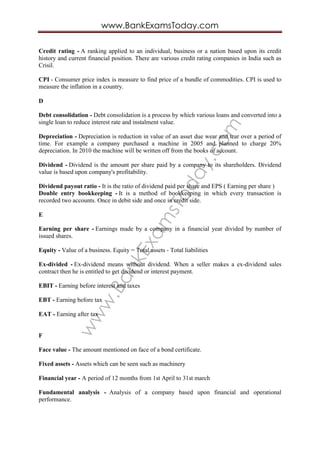 www.BankExam
sToday.com
www.BankExamsToday.com
Credit rating - A ranking applied to an individual, business or a nation based upon its credit
history and current financial position. There are various credit rating companies in India such as
Crisil.
CPI - Consumer price index is measure to find price of a bundle of commodities. CPI is used to
measure the inflation in a country.
D
Debt consolidation - Debt consolidation is a process by which various loans and converted into a
single loan to reduce interest rate and instalment value.
Depreciation - Depreciation is reduction in value of an asset due wear and tear over a period of
time. For example a company purchased a machine in 2005 and planned to charge 20%
depreciation. In 2010 the machine will be written off from the books of account.
Dividend - Dividend is the amount per share paid by a company to its shareholders. Dividend
value is based upon company's profitability.
Dividend payout ratio - It is the ratio of dividend paid per share and EPS ( Earning per share )
Double entry bookkeeping - It is a method of bookkeeping in which every transaction is
recorded two accounts. Once in debit side and once in credit side.
E
Earning per share - Earnings made by a company in a financial year divided by number of
issued shares.
Equity - Value of a business. Equity = Total assets - Total liabilities
Ex-divided - Ex-dividend means without dividend. When a seller makes a ex-dividend sales
contract then he is entitled to get dividend or interest payment.
EBIT - Earning before interest and taxes
EBT - Earning before tax
EAT - Earning after tax
F
Face value - The amount mentioned on face of a bond certificate.
Fixed assets - Assets which can be seen such as machinery
Financial year - A period of 12 months from 1st April to 31st march
Fundamental analysis - Analysis of a company based upon financial and operational
performance.
 