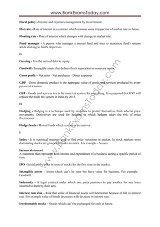 www.BankExam
sToday.com
www.BankExamsToday.com
Fiscal policy - Income and expenses management by Government.
Flat rate - Rate of interest in a contract which remains same irrespective of market rate in future.
Floating rate - Rate of interest which changes with change in market rate.
Fund manager - A person who manages a mutual fund and tries to maximize fund's returns
while sticking to fund's objectives.
G
Gearing - It is the ratio of debt to equity
Goodwill - Intangible assets that defines firm's reputation in monetary terms.
Gross profit = Net sales - Net purchases - Direct expenses
GDP - Gross domestic product is the aggregate value of goods and services produced by every
person of a nation.
GST - Goods and services tax is the same tax system for everything. It is proposed that GST will
replace the multi tax system in India by 2015.
H
Hedging - Hedging is a technique used by investors to protect themselves from adverse price
movements. Derivatives are used for hedging in which hedgers takes the risk of price
fluctuations.
Hedge funds - Mutual funds which invests in derivatives
I
Index - It is statistical measure used to find price variations in market. In stock markets most
dominating stocks are grouped to make an index. For example - Sensex.
Income statement
A statement that represents both income and expenditure of a business during a specific period of
time.
IPO - Initial public offer is issue of stocks for the first time in the market.
Intangible assets – Assets which can’t be seen but have value for business. For example –
Goodwill.
Indemnity – A legal contract under which one party promises to pay another for any loses
incurred to them by their acts.
Interest rate risk – Risk that value of financial assets will deteriorate because of fall in interest
rate. For example value of bonds decreases with decrease in interest rate.
Irredeemable stocks – Stocks which can’t be exchanged for cash in future.
 
