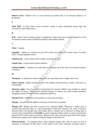 www.BankExam
sToday.com
www.BankExamsToday.com
Indirect Costs - Indirect cost is a cost incurred on product that is not directly related to its
production.
J
Junk fund – A fund which invests investor’s money in junk investments means high risk
investments which high returns.
K
KYC – Know Your Customer policy is mandatory in India and every investor irrespective of his
investment volume needs to furnish his identity and residence details.
L
Libor – London
Liquidity – Ability of a business to pay off its short term debts with current assets. Currently
NISL is facing liquidity crunch.
Liquid assets – Assets which can be readily converted into cash
Liquid ratio – Liquid assets/Current liabilities
Limited liability – Liability of an individual or a business up to the value of investment made in
a business
M
Monopoly - A situation in market where there are many buyers but a single seller exist.
Money market - Market dealing in short term lending and borrowing of funds. Also know as
Cash market.
Monetary policy - Set of actions by Central bank of a country ( RBI in case of India) to control
the supply of money. These actions included increase in interest rate, open market purchases,
changing commercial bank's reserve funds ratio (SLR) etc.
Marginal cost - Additional cost to produce an extra unit of product.
Margin - Amount of profit added to cost price of each unit of a product
Margin call - Margin call term is used in two situations. First - Whenever a lender gives a
secured loan and loan value is a fixed percentage of loan then whenever the value of security
decrease below the decided ratio then lender given a margin call to borrower to bring loan to
security ratio to decided level. Secondly in stock exchanges traders trades in various securities by
paying 20-30% of the value of securities. Whenever the value of security goes below that margin,
broker gives margin call to trader to bring the margin to desired level.
Mark-to-market - As explained above while defining margin call, value of assets in case of
securities is measured on daily basis. If the trader's asset value increased, increased value is
 