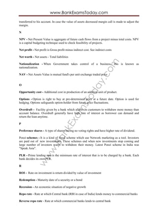 www.BankExam
sToday.com
www.BankExamsToday.com
transferred to his account. In case the value of assets decreased margin call is made to adjust the
margin.
N
NPV - Net Present Value is aggregate of future cash flows from a project minus total costs. NPV
is a capital budgeting technique used to check feasibility of projects.
Net profit - Net profit is Gross profit minus indirect cost. See indirect costs
Net worth - Net assets - Total liabilities
Nationalization - When Government takes control of a business, this is known as
nationalization.
NAV - Net Assets Value is mutual fund's per unit exchange traded price
O
Opportunity cost - Additional cost in production of an addition unit of product.
Options - Option is right to buy at pre-determined price at a future date. Option is used for
hedging. Options safeguards option-holder from future price fluctuations.
Overdraft - Facility given by a bank which allows its customers to withdraw more money than
account balance. Overdraft generally have high rate of interest as borrower can demand and
return the loan anytime.
P
Preference shares - A type of shares having no voting rights and have higher rate of dividend.
Ponzi schemes - It is a kind of fraud scheme which use Network marketing as a tool. Investors
are paid out of new investments. These schemes end when new investments stop coming and
large number of investors wants to withdraw their money. Latest Ponzi scheme in India was
"Speak Asia".
PLR - Prime lending rate is the minimum rate of interest that is to be charged by a bank. Each
bank decides its own PLR.
R
ROI - Rate on investment is return divided by value of investment
Redemption - Maturity date of a security or a bond
Recession - An economic situation of negative growth
Repo rate - Rate at which Central bank (RBI in case of India) lends money to commercial banks
Reverse repo rate - Rate at which commercial banks lends to central bank
 