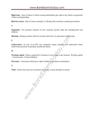 www.BankExam
sToday.com
www.BankExamsToday.com
Right issue - Issue of shares in which existing shareholders gets right to buy shares in proportion
of their existing holding
Risk free return - Rate of return, normally it is 90 days bills issued by a national government
S
Stagnation - An economic situation of slow economic growth, high rate unemployment and
inflation.
Shorting - Selling securities which an investors don't have in expectation of price drop
U
Underwriters - In case of an IPO, new companies makes contracts with underwriter where
underwriters promises to purchase unsubscribe shares.
W
Working capital - Money required by a business to run its day to day business. Working capital
= Current assets / Current liabilities
Warrants - A document which gives right to holder to get shares at stated price
Y
Yield - Yield is the return on investment which may in form dividend or interest
 
