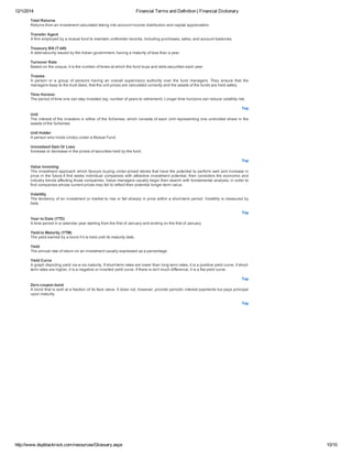12/1/2014 Financial Terms and Definition | Financial Dictionary
http://www.dspblackrock.com/resources/Glossary.aspx 10/10
Total Returns
Returns from an investment calculated taking into account income distribution and capital appreciation.
Transfer Agent
A firm employed by a mutual fund to maintain unitholder records, including purchases, sales, and account balances.
Treasury Bill (T­bill)
A debt security issued by the Indian government, having a maturity of less than a year.
Turnover Rate
Based on the corpus, it is the number of times at which the fund buys and sells securities each year.
Trustee
A  person  or  a  group  of  persons  having  an  overall  supervisory  authority  over  the  fund  managers.  They  ensure  that  the
managers keep to the trust deed, that the unit prices are calculated correctly and the assets of the funds are held safely.
Time Horizon
The period of time one can stay invested (eg. number of years to retirement). Longer time horizons can reduce volatility risk.
Top
Unit
The interest of the investors in either of the Schemes, which consists of each Unit representing one undivided share in the
assets of the Schemes.
Unit Holder
A person who holds Unit(s) under a Mutual Fund.
Unrealized Gain Or Loss
Increase or decrease in the prices of securities held by the fund.
Top
Value investing
The investment approach which favours buying under­priced stocks that have the potential to perform well and increase in
price in the future.It first seeks individual companies with attractive investment potential, then considers the economic and
industry trends affecting those companies. Value managers usually begin their search with fundamental analysis, in order to
find companies whose current prices may fail to reflect their potential longer­term value.
Volatility
The tendency of an investment or market to rise or fall sharply in price within a short­term period. Volatility is measured by
beta.
Top
Year to Date (YTD)
A time period in a calendar year starting from the first of January and ending on the first of January.
Yield to Maturity (YTM)
The yield earned by a bond if it is held until its maturity date.
Yield
The annual rate of return on an investment usually expressed as a percentage.
Yield Curve
A graph depicting yield vis­a­vis maturity. If short­term rates are lower than long­term rates, it is a positive yield curve, if short­
term rates are higher, it is a negative or inverted yield curve. If there is isn't much difference, it is a flat yield curve.
Top
Zero coupon bond
A bond that is sold at a fraction of its face value. It does not, however, provide periodic interest payments but pays principal
upon maturity.
Top
 