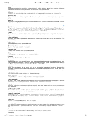 12/1/2014 Financial Terms and Definition | Financial Dictionary
http://www.dspblackrock.com/resources/Glossary.aspx 2/10
ownership privileges.
Broker
A broker is a licensed person authorised to receive commissions. Brokers are always affiliated with a brokerage company, or
broker­dealer network. He is basically a salesman who sells stocks, bonds, or mutual funds.
Bull market
A distinctive time period, during which the prices of securities are rising, usually characterised by high trading volumes.
Basis Point (BP)
The smallest measure used in quoting yields on fixed income securities. One basis point is one percent of one percent, or
0.01%.
Bottom­Up
An investment strategy that first seeks individual companies with attractive investment potential, then considers the economic
and industry trends affecting those companies.
Top
Capital Gains
The gains made on sale of securities and certain other assets (including units of mutual funds) are called capital gains. The
gains can be long­term or short­term depending on the period of holding of the asset and are charged to tax at different rates.
Gains on mutual fund units held for a period of 12 months or more are long­term gains.
Call Risk
The risk that bonds will be redeemed (or "called") before maturity. This possibility increases during periods of falling interest
rates.
Capital Appreciation
An increase in the value of an investment, measured by the increase in a fund unit's value from the time of purchase to the
time of redemption.
Capital Market
A market where debt or equity securities are traded.
Close­ended schemes
Schemes, which have a fixed date of redemption.
Collection Center
Locations where application forms are accepted by funds.
Corpus
The total amount of money invested by all the investors in a scheme.
Custodian
The keeper of a fund's securities and other assets.
Cut off Time
In respect of all mutual funds regulated by SEBI, fresh subscriptions and redemptions are processed at a particular NAV.
Every fund specifies a cut­off time in respect of fresh subscriptions and redemption of units. All requests received before the
cut­off times are processed at that day's NAV and thereafter at the next day's NAV.
Call money
Money,  which  is,  loaned  in  the  call  market,  which  can  be  demanded  for  repayment  on  call,  which  basically  means
immediately. The term call money is also known as money at short notice as it is repayable in 24 hours. It is also traded in the
money market.
Capital (or principal)
Initial amount of money invested, excluding any subsequent earnings.
Capital appreciation
Increase in the value of an asset such as a stock, bond, commodity or real estate.
Capital gains/losses
Net profit or losses from the sale of securities in the fund's portfolio. Short­term gains or losses are generated on securities
held one year or less; long­term gains or losses pertain to securities held for more than one year.
Capital growth
A rise in the market value of a mutual fund's securities shown by it's net asset value per unit. This is a long­term objective of
many mutual funds.
Certificate of Deposit (CD)
Short­term  debt  instrument  issued  by  scheduled  commercial  banks  excluding  regional  rural  banks.  They  are  unsecured
instruments that mature between three months to one year.
Closed­end scheme/fund
A type of fund that has a fixed number of shares usually listed on a major stock exchange. Unlike open­end mutual funds,
closed­end funds do not stand ready to issue and redeem shares on a continuous basis. Price is determined by supply and
demand.
Closing price
The price of a security after the final trade at the end of the day.
Commercial paper
They are short­term unsecured instruments issued by a company that needs to raise money; and is willing to pay an interest
rate. These are included in portfolios of some mutual funds. Such instruments have maturities ranging from 3 months to 1
year.
Coupon Rate
The interest rate that the issuer of a bond agrees to pay the bond­holder until maturity of thebond
Commission
 