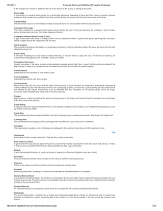 12/1/2014 Financial Terms and Definition | Financial Dictionary
http://www.dspblackrock.com/resources/Glossary.aspx 3/10
A fee charged by a broker or distributor for his or her service in the buying or selling of securities.
Commodity
A commodity is a product which trades on a commodity exchange. Examples of these are food, metal or another physical
substance that investors buy and sell which also includes foreign currencies and financial instruments and indices
Compounding
Interest earned not only on the initially invested principal but also on accumulated interest during the period.
Consumer Price Index
The index compiled by a governmental agency which follows the cost of living by following the changes in price of basic
goods and services over time. This index measures inflation.
Contingent Deferred Sales Charge (CDSC)
A type of exit sales load which is charged when units are redeemed within a specific time period following their purchase.
These charges reduce the longer the units are held.
Credit analysis
The process of analysing information on companies and bonds in order to estimate whether the issuer will meet with its future
obligations to pay out.
Credit rating
A measure indicating the bond issuer's credit worthiness, or his/ her ability to repay the loan. The bonds are rated by an
independent rating agency such as CRISIL, ICRA, and CARE.
Cumulative total return
Usually calculated in the same manner as standardised average annual total return, except that these figures represent the
total change in value of an investment over the stated periods and do not reflect any sales charges.
Current assets
Assets that can be converted to cash within a year.
Current liabilities
Liabilities that must be paid within a year.
Cyclical stocks
Stocks which rise and fall in price with the state of the economy, in such industries as construction, automobile, engineering
or those affected by the international economy such as shipping, aviation, and tourism. Cyclical stocks are also stocks which
are  affected  by  the  natural  environment  such  as  fertilisers  and  tea.  Examples  of  non­cyclical  stocks  would  be  drugs,
insurance, basic foodstuffs and many other consumer products.
Coupon
Interest rate on a debt security that the issuer promises to pay to the holder until maturity Usually expressed as a percentage
of the face value of the security.
Credit Rating
A measure of a bond issuer's creditworthiness or the ability to repay the loan as rated by an independent rating agency, such
as CRISIL, ICRA and CARE.
Credit Risk
The possibility that a bond issuer will default, and fail to repay principal or interest as promised. Also known as "default risk".
Currency Risk
The possibility that fluctuating currency exchange rates will affect the rupee value of an investment.
Custodian
The organization (usually a bank) that keeps and safeguards the custody of securities and other assets of a fund.
Top
Debentures
Instruments of debt, usually unsecured. They are also usually credit rated.
Debt funds/ securities
A general term for any security representing money loaned that must be repaid to the lender at a future date. Bonds, T­notes,
T­bills and money market instruments are debt securities, but they vary in maturities.
Default
A term that denotes the failure to pay the principal or interest on a financial obligation (such as a bond).
Derivative
Financial instrument whose value is based on the value of another underlying security.
Discount
Refers to the selling price of a bond when it's price is below its maturity value.
Dividend
Portion of profits that a company or a mutual fund distributes to its shareholders or unit holders.
Dividend Reinvestment
In a dividend reinvestment plan, the dividend is reinvested in the scheme itself. Hence instead of receiving dividend, the unit
holders receive units. Thus the number of units allotted under the dividend reinvestment plan would be the dividend declared
divided by the ex­dividend NAV.
Dividend Warrant
An instrument issued by companies/ mutual funds to an investor for the purpose of payment of dividends
Distribution
Pay out to shareholders resulting from a mutual fund's realised capital gains, interest, or dividend income. A mutual fund
dividend, or distribution, may be physically paid to the investor, or it may be reinvested in the fund, giving the investor more
shares.
 