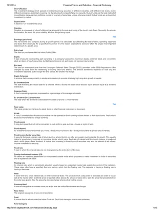 12/1/2014 Financial Terms and Definition | Financial Dictionary
http://www.dspblackrock.com/resources/Glossary.aspx 4/10
Diversification
The investment strategy which spreads investments among securities in different industries, with different risk levels, and in
different companies, potentially lowering risk by reducing the impact of any one security. Mutual funds are the best method of
diversification because their portfolios consist of a variety of securities, unless otherwise noted. Mutual funds are a diversified
investment by nature.
Depreciation
A decline in an investment's value.
Duration
Duration is a measure of a bond's lifetime that accounts for the size and timing of the bond's cash flows. Generally, the shorter
the duration, the lower the price volatility, all other things being equal.
Top
Earnings (per share)
The net income for a company during a specific period. It is calculated by subtracting the cost of sales, operating expenses
and taxes from revenues, for a specific time period. It is the reason corporations exist and often the single most important
determinant of a stock's price.
Entry load
The load on purchases after the Initial (Public) Offer.
Equity
A type of security representing part ownership in a company/ corporation. Common stocks, preferred stock, and convertible
stock are types of equity securities, but debt securities are not, as they do not represent ownership.
Exit load
The load on redemption other than the Contingent Deferred Sales Charge (CDSC) permitted under SEBI Regulations. A fee
charged  by  some  funds  for  redeeming  or  buying  back  fund  shares.  The  amount  sometimes  depends  on  how  long  the
investment was held, so the longer the time period, the smaller the charge.
Equity Schemes
A scheme that invests primarily in stocks while seeking to provide relatively high long­term growth of capital.
Ex­Dividend Date
The date following the record date for a scheme. When a fund's net asset value reduces by an amount equal to a dividend
distribution.
Expense Ratio
A fund's operating expenses, expressed as a percentage of its average net assets.
Ex Dividend Or Ex Distribution
The date when the dividend is deducted from assets of a fund i.e. from the NAV
Top
Face value
The value printed on the face of a stock, bond or other financial instrument or document.
FCNR
A Fully Convertible Non­Rupee account that can be opened for funds coming in from abroad or from local funds. The funds in
the account are held in a foreign currency.
Fixed assets
A long­term asset that will not be converted to cash within a year such as a house or a plot of land.
Fixed deposit
An investment instrument where you invest a fixed amount of money for a fixed period of time at a fixed rate of interest.
Fixed income funds/ securities
A security that pays a certain rate of return such as a bond but do not offer an investor much potential for growth. This usually
refers to government, corporate or municipal bonds, which pay a fixed rate of interest until the bonds mature, or preferred
stock, which pays a fixed dividend. A mutual fund investing in these types of securities may also be referred to as a fixed­
income investment or security.
Fixed rate
A loan in which the interest rates do not change during the entire term of the loan.
Foreign Institutional Investor (FII)
FII means an institution established or incorporated outside India which proposes to make investment in India in securities
and is registered with SEBI.
Floating rate
An interest rate, which is periodically adjusted, usually based on a standard market rate outside the control of the institution.
These rates often have a specified floor and ceiling, which limit the floating rate. The opposite of having a floating rate is
having a fixed rate.
Floor
A lower limit for a price, interest rate, or other numerical factor. The price at which a stop order is activated (an order to buy or
sell at the market when a definite price is reached either above (for a buy) or below (for a sell) the price that prevailed when
the order was given). Also the area of a stock exchange where active trading occurs.
Front­end load
A one­off charge that an investor must pay at the time the units of the scheme are bought.
Face Value
The original issue price of one unit of a scheme
Fund
A mutual fund is a trust under the Indian Trust Act. Each fund manages one or more schemes.
Fund Category
 