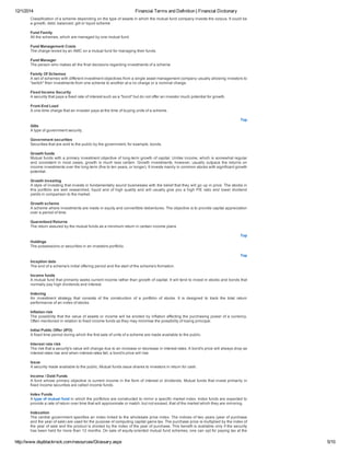 12/1/2014 Financial Terms and Definition | Financial Dictionary
http://www.dspblackrock.com/resources/Glossary.aspx 5/10
Classification of a scheme depending on the type of assets in which the mutual fund company invests the corpus. It could be
a growth, debt, balanced, gilt or liquid scheme
Fund Family
All the schemes, which are managed by one mutual fund.
Fund Management Costs
The charge levied by an AMC on a mutual fund for managing their funds.
Fund Manager
The person who makes all the final decisions regarding investments of a scheme
Family Of Schemes
A set of schemes with different investment objectives from a single asset management company usually allowing investors to
"switch" their investments from one scheme to another at a no charge or a nominal charge.
Fixed Income Security
A security that pays a fixed rate of interest such as a "bond" but do not offer an investor much potential for growth.
Front­End Load
A one­time charge that an investor pays at the time of buying units of a scheme.
Top
Gilts
A type of government security.
Government securities
Securities that are sold to the public by the government, for example, bonds.
Growth funds
Mutual funds with a primary investment objective of long­term growth of capital. Unlike income, which is somewhat regular
and consistent in most cases, growth is much less certain. Growth investments, however, usually outpace the returns on
income investments over the long­term (five to ten years, or longer). It invests mainly in common stocks with significant growth
potential.
Growth investing
A style of investing that invests in fundamentally sound businesses with the belief that they will go up in price. The stocks in
this portfolio are well researched, liquid and of high quality and will usually give you a high P/E ratio and lower dividend
yields in comparison to the market.
Growth scheme
A scheme where investments are made in equity and convertible debentures. The objective is to provide capital appreciation
over a period of time.
Guaranteed Returns
The return assured by the mutual funds as a minimum return in certain income plans
Top
Holdings
The possessions or securities in an investors portfolio.
Top
Inception date
The end of a scheme's initial offering period and the start of the scheme's formation.
Income funds
A mutual fund that primarily seeks current income rather than growth of capital. It will tend to invest in stocks and bonds that
normally pay high dividends and interest.
Indexing
An  investment  strategy  that  consists  of  the  construction  of  a  portfolio  of  stocks.  It  is  designed  to  track  the  total  return
performance of an index of stocks.
Inflation risk
The possibility that the value of assets or income will be eroded by inflation affecting the purchasing power of a currency.
Often mentioned in relation to fixed income funds as they may minimise the possibility of losing principal.
Initial Public Offer (IPO)
A fixed time period during which the first sale of units of a scheme are made available to the public.
Interest rate risk
The risk that a security's value will change due to an increase or decrease in interest rates. A bond's price will always drop as
interest rates rise and when interest rates fall, a bond's price will rise.
Issue
A security made available to the public. Mutual funds issue shares to investors in return for cash.
Income / Debt Funds
A fund whose primary objective is current income in the form of interest or dividends. Mutual funds that invest primarily in
fixed income securities are called income funds.
Index Funds
A type of mutual fund in which the portfolios are constructed to mirror a specific market index. Index funds are expected to
provide a rate of return over time that will approximate or match, but not exceed, that of the market which they are mirroring.
Indexation
The central government specifies an index linked to the wholesale price index. The indices of two years (year of purchase
and the year of sale) are used for the purpose of computing capital gains tax. The purchase price is multiplied by the index of
the year of sale and the product is divided by the index of the year of purchase. This benefit is available only if the security
has been held for more than 12 months. On sale of equity­oriented mutual fund schemes, one can opt for paying tax at the
 