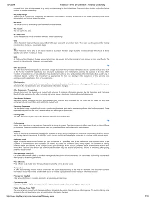 12/1/2014 Financial Terms and Definition | Financial Dictionary
http://www.dspblackrock.com/resources/Glossary.aspx 7/10
a mutual fund, plus all other assets (e.g. cash), and deducting the fund's liabilities. This sum is then divided by the fund's total
number of shares outstanding.
Net profit margin
A measure of a company's profitability and efficiency calculated by dividing a measure of net profits (operating profit minus
depreciation and income taxes) by sales.
Net worth
The value found by subtracting total liabilities from total assets.
Net Assets
The net worth of a fund.
No Load Fund
A fund that sells its units to investors without a sales load/charge.
NRE
A Non­Resident External Rupee account that NRIs can open with any Indian bank. They can use this account for making
investments in India on a repatriable basis.
NRI
A Non­Resident Indian who is an Indian citizen or a person of Indian origin but who resides abroad. NRIs have to follow
specific rules when investing in India.
NRO
An Ordinary Non­Resident Rupee account which can be opened for funds coming in from abroad or from local funds. The
amount in the account is, however, non­repatriable.
Top
Offer document
The offer document or prospectus is a booklet, a legal document that provides information about a specific mutual fund such
as  the  funds  investment  objectives,  load  structure,  subscription  and  redemption  policies.  Its  purpose  is  to  also  inform
investors of potential risks involved before they decide to invest in a fund and provides other information that could help an
individual  decide  whether  the  investment  is  appropriate  for  him.  An  abridged  offer  document  of  the  scheme  also
accompanies the application form of every scheme.
Offering price
The price at which mutual fund shares are offered for sale to the public. Also known as offering price. The public offering price
represents the net asset value plus any applicable initial sales charges.
Offer Document / Prospectus
A legal document, that describes a mutual fund scheme. It contains information required by the Securities and Exchange
Board of India explaining the offer, including the terms, issuer, objectives, historical financial statements,
Open­Ended Scheme
A  scheme  where  investors  can  buy  and  redeem  their  units  on  any  business  day.  Its  units  are  not  listed  on  any  stock
exchange but are bought from and sold to the mutual fund.
Operating Expenses
The day­today costs a mutual fund incurs in conducting business, such as for maintaining offices, staff, and equipment. These
expenses are paid from the fund's assets before any earnings are distributed.
Opening NAV
The NAV disclosed by the fund for the first time after the closure of an IPO.
Top
Performance
How a fund has done in the past and how well it is doing at present. Past performance is often used to get an idea of future
performance, however, past performance does not guarantee future performance will be the same.
Portfolio
A pool of individual investments owned by an investor or mutual fund. Portfolios may include a combination of stocks, bonds,
and money market instruments. A list of the fund's current portfolio will usually be contained in a mutual fund's annual report.
Preferred stock
A type of capital stock whose holders are paid dividends at a specified rate. It has preference over common stock in the
payment  of  dividends  and  the  liquidation  of  assets,  but  does  not  ordinarily  carry  voting  rights.  The  benefits  of  owning
preferred stock are realised if the company ever goes bankrupt. If this occurs, preferred stock shareholders receive their
money first. General (also known as common) stockholders may not receive any money, if none is remaining after paying
preferred stock holders.
Price­earnings ratio (P/E)
One of the benchmarks used by portfolio managers to help them value companies. It is calculated by dividing a company's
share price by its earning per share.
Price Of Units
Price offered by a mutual fund for repurchase or sale of a unit on a daily basis.
Prospectus
An offer document by which a mutual fund invites the public for subscribing to the units of a scheme. This document contains
information about the scheme and the AMC so as to enable a prospective investor make an informed decision.
Principal (or Capital)
Initial amount of money invested, excluding any subsequent earnings.
Promissory note
A document signed by the borrower in which he promises to repay a loan under agreed­upon terms.
Public Offering Price (POP)
The price at which mutual fund shares are offered for sale to the public. Also known as offering price. The public offering price
represents the net asset value plus any applicable initial sales charges.
 