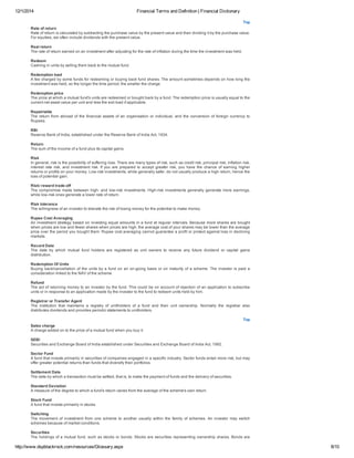 12/1/2014 Financial Terms and Definition | Financial Dictionary
http://www.dspblackrock.com/resources/Glossary.aspx 8/10
Top
Rate of return
Rate of return is calculated by subtracting the purchase value by the present value and then dividing it by the purchase value.
For equities, we often include dividends with the present value.
Real return
The rate of return earned on an investment after adjusting for the rate of inflation during the time the investment was held.
Redeem
Cashing in units by selling them back to the mutual fund.
Redemption load
A fee charged by some funds for redeeming or buying back fund shares. The amount sometimes depends on how long the
investment was held, so the longer the time period, the smaller the charge.
Redemption price
The price at which a mutual fund's units are redeemed or bought back by a fund. The redemption price is usually equal to the
current net asset value per unit and less the exit load if applicable.
Repatriable
The return from abroad of the financial assets of an organisation or individual, and the conversion of foreign currency to
Rupees.
RBI
Reserve Bank of India, established under the Reserve Bank of India Act, 1934.
Return
The sum of the income of a fund plus its capital gains.
Risk
In general, risk is the possibility of suffering loss. There are many types of risk, such as credit risk, principal risk, inflation risk,
interest rate risk, and investment risk. If you are prepared to accept greater risk, you have the chance of earning higher
returns or profits on your money. Low­risk investments, while generally safer, do not usually produce a high return, hence the
loss of potential gain.
Risk/ reward trade­off
The compromise made between high­ and low­risk investments. High­risk investments generally generate more earnings,
while low­risk ones generate a lower rate of return.
Risk tolerance
The willingness of an investor to tolerate the risk of losing money for the potential to make money.
Rupee Cost Averaging
An investment strategy based on investing equal amounts in a fund at regular intervals. Because more shares are bought
when prices are low and fewer shares when prices are high, the average cost of your shares may be lower than the average
price over the period you bought them. Rupee cost averaging cannot guarantee a profit or protect against loss in declining
markets.
Record Date
The  date  by  which  mutual  fund  holders  are  registered  as  unit  owners  to  receive  any  future  dividend  or  capital  gains
distribution.
Redemption Of Units
Buying back/cancellation of the units by a fund on an on­going basis or on maturity of a scheme. The investor is paid a
consideration linked to the NAV of the scheme
Refund
The act of returning money to an investor by the fund. This could be on account of rejection of an application to subscribe
units or in response to an application made by the investor to the fund to redeem units held by him.
Registrar or Transfer Agent
The  institution  that  maintains  a  registry  of  unitholders  of  a  fund  and  their  unit  ownership.  Normally  the  registrar  also
distributes dividends and provides periodic statements to unitholders.
Top
Sales charge
A charge added on to the price of a mutual fund when you buy it.
SEBI
Securities and Exchange Board of India established under Securities and Exchange Board of India Act, 1992.
Sector Fund
A fund that invests primarily in securities of companies engaged in a specific industry. Sector funds entail more risk, but may
offer greater potential returns than funds that diversify their portfolios.
Settlement Date
The date by which a transaction must be settled, that is, to make the payment of funds and the delivery of securities.
Standard Deviation
A measure of the degree to which a fund's return varies from the average of the scheme's own return.
Stock Fund
A fund that invests primarily in stocks.
Switching
The movement of investment from one scheme to another usually within the family of schemes. An investor may switch
schemes because of market conditions.
Securities
The holdings of a mutual fund, such as stocks or bonds. Stocks are securities representing ownership shares. Bonds are
 