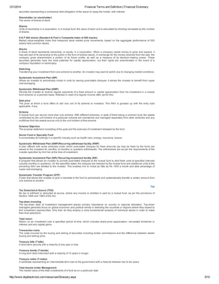 12/1/2014 Financial Terms and Definition | Financial Dictionary
http://www.dspblackrock.com/resources/Glossary.aspx 9/10
securities representing a contractual debt obligation of the issuer to repay the holder, with interest.
Shareholder (or stockholder)
The owner of shares of stock.
Shares
Units of ownership in a corporation. In a mutual fund, the value of each unit is calculated by dividing net assets by the number
of shares.
S & P 500 stocks (Standard & Poor's Composite Index of 500 stocks)
Market value­weighted index that measures stock market price movements, based on the aggregate performance of 500
widely held common stocks.
Stocks
A share of stock represents ownership, or equity, in a corporation. When a company needs money to grow and expand, it
may sell part of its ownership to the public in the form of shares (stock). In exchange for the money received from the sale, the
company  gives  shareholders  a  portion  of  its  future  profits,  as  well  as  a  measure  of  its  decision­making  power.  These
securities  generally  have  the  most  potential  for  capital  appreciation,  but  their  rights  are  subordinated  in  the  event  of  a
company liquidation or bankruptcy.
Switching
Transferring your investment from one scheme to another. An investor may want to switch due to changing market conditions.
Systematic Investment Plan (SIP)
Allows an investor to periodically invest in units by issuing post­dated cheques. It allows the investor to benefit from rupee
cost averaging.
Systematic Withdrawal Plan (SWP)
Permits the investor to receive regular payments of a fixed amount or capital appreciation from his investment in a mutual
fund scheme on a periodic basis. Retirees in need of a regular income often opt for this.
Sale price
The price at which a fund offers to sell one unit of its scheme to investors. This NAV is grossed up with the entry load
applicable, if any.
Scheme
A mutual fund can launch more than one scheme. With different schemes, in spite of there being a common trust, the assets
contributed by the unit holders of a particular scheme are maintained and managed separately from other schemes and any
profit/loss from the assets accrue only to the unit holders of that scheme
Scheme Objective
The purpose statement consisting of the goal and the avenues of investment released by the fund.
Sector Fund or Specialty Fund
It concentrates its holdings in a specific industry such as health care, energy, insurance, leisure.
Systematic Withdrawal Plan (SWP)/Recurring withdrawal facility (RWF)
A plan offered with some schemes under which post­dated cheques for fixed amounts (as may be fixed by the fund) are
issued to the investors for monthly, bi­monthly or quarterly withdrawals. The withdrawals are as per the requirements of the
investor specified by him/ her at the time of investment.
Systematic Investment Plan (SIP)/ Recurring investment facility (RIF)
A program that allows an investor to provide post­dated cheques to the mutual fund to allot fresh units at specified intervals
(usually monthly or quarterly). On the specified dates, the cheques are realized by the mutual fund and additional units at the
prevailing NAV are allotted to the investor. This enables him to invest as little as Rs 1000 a month and take advantage of
rupee cost averaging.
Systematic Transfer Program (STP)
A plan that allows the investor to give a mandate to the fund to periodically and systematically transfer a certain amount from
one scheme to another.
Top
Tax Deducted at Source (TDS)
No tax is withheld or deducted at source, where any income is credited or paid by a mutual fund, as per the provisions of
Section 194K and 196A of the Act.
Top­down investing
The  top­down  style  of  investment  management  places  primary  importance  on  country  or  regional  allocation.  Top­down
managers generally focus on global economic and political trends in selecting the countries or regions where they expect to
find investment opportunities. Only then do they employ a more fundamental analysis of individual stocks in order to make
their final selections.
Total return
Return on an investment over a specified period of time, which includes share­price appreciation, reinvested dividends or
interest, and any capital gains.
Transaction costs
The costs incurred by the buying and selling of securities including broker commissions and the difference between dealer
buying and selling price.
Treasury bills (T­bills)
A short­term security with a maturity of one year or less.
Treasury bonds (T­bonds)
A long­term debt instrument with a maturity of 10 years or longer.
Treasury notes (T­notes)
A certificate representing an intermediate­term loan to the government with a maturity between two to ten years.
Total Assets Under Management
The market value of the total investments of a fund as on a particular date
 