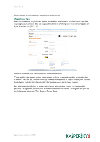 Kaspersky Lab
Cybermenaces financières en 2013
Exemple d'attaque de phishing qui imite le site du système de paiement Visa
Magasins en ligne
Dans la catégorie « Magasins en ligne », les leaders au niveau du nombre d'attaques sont
depuis plusieurs années déjà les pages et les liens de phishing qui évoquent le magasin en
ligne Amazon.com (61,11 %).
Exemple de fausse page du site d'Amazon visant des utilisateurs en Allemagne.
Vu sa position dominante en tant que magasin en ligne proposant une très large sélection
d'articles, Amazon est un nom connu de nombreux utilisateurs et c'est la raison pour laquelle
les individus malintentionnés qui créent de fausses pages aiment s'en inspirer.
Les attaques qui exploitent la renommée d'Apple atteignent un niveau non négligeable
(12,89 %). En général, les individus malintentionnés tentent d'imiter un magasin en ligne de
produits Apple, ainsi que l'App Store et iTunes Store.
 