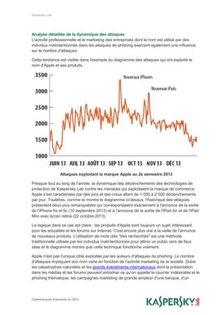 Kaspersky Lab
Cybermenaces financières en 2013
Analyse détaillée de la dynamique des attaques
L'activité professionnelle et le marketing des entreprises dont le nom est utilisé par des
individus malintentionnés dans les attaques de phishing exercent également une influence
sur le nombre d'attaques.
Cette tendance est visible dans l'exemple du diagramme des attaques qui ont exploité le
nom d'Apple et ses produits.
Attaques exploitant la marque Apple au 2e semestre 2013
Presque tout au long de l'année, la dynamique des déclenchements des technologies de
protection de Kaspersky Lab contre les menaces qui exploitaient la marque de commerce
Apple s'est caractérisée par des pics et des creux allant de 1 000 à 2 500 déclenchements
par jour. Toutefois, comme le montre le diagramme ci-dessus, l'historique des attaques
présentent deux pics remarquables qui correspondaient exactement à l'annonce de la sortie
de l'iPhone 5s et 5c (10 septembre 2013) et à l'annonce de la sortie de l'iPad Air et de l'iPad
Mini avec écran retina (22 octobre 2013).
La logique dans ce cas est claire : les produits d'Apple sont toujours un sujet intéressant
pour les actualités et les forums sur Internet. C'est encore plus vrai à la veille de l'annonce
de nouveaux produits. L'utilisation de mots clés "très recherchés" est une méthode
traditionnelle utilisée par les individus malintentionnés pour attirer un public vers de faux
sites et le diagramme montre que cette technique fonctionne vraiment.
Apple n'est pas l'unique cible exploitée par les auteurs d'attaques de phishing. Le nombre
d'attaques impliquant son nom varie en fonction de l'activité marketing de la société. Outre
les catastrophes naturelles et les grands événements internationaux dont la présentation
dans les médias et les forums peuvent entraîner ce qu'on appelle le courrier indésirable et le
phishing thématique, les campagnes marketing de grande ampleur d'une banque, d'un
 