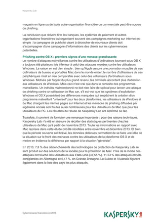 Kaspersky Lab
Cybermenaces financières en 2013
magasin en ligne ou de toute autre organisation financière ou commerciale peut être source
de phishing.
La conclusion que doivent tirer les banques, les systèmes de paiement et autres
organisations financières qui organisent souvent des campagnes marketing sur Internet est
simple : la campagne de publicité visant à décrocher de nouveaux clients doit
s'accompagner d'une campagne d'informations des clients sur les cybermenaces
potentielles.
Phishing contre OS X : premiers signes d'une menace grandissante
Le nombre d'attaques malveillantes contre les utilisateurs d'ordinateurs tournant sous OS X
a toujours été plusieurs fois inférieur à celui des attaques menées contre les utilisateurs
Windows. La raison en est bien simple : bien qu'Apple assure une promotion musclée de ces
ordinateurs de bureau et portables Mac dans le monde entier, le nombre d'utilisateurs de ces
périphériques n'est en rien comparable avec celui des utilisateurs d'ordinateurs sous
Windows. Motivés par l'appât du plus grand revenu, les criminels accordent plus d'attention
aux utilisateurs de Windows. Mais ceci n'est vrai que dans le contexte des programmes
malveillants. Un individu malintentionné ne doit rien faire de spécial pour lancer une attaque
de phishing contre un utilisateur de Mac car, s'il est vrai que les systèmes d'exploitation
Windows et OS X possèdent des différences marquées qui empêchent la création d'un
programme malveillant "universel" pour les deux plateformes, les utilisateurs de Windows et
de Mac chargent les mêmes pages sur Internet et les menaces de phishing diffusées par
ingénierie sociale sont toutes aussi nombreuses pour les utilisateurs de Mac que pour les
utilisateurs de PC. Les résultats de l'étude de Kaspersky Lab ont confirmé ce fait.
Toutefois, il convient de formuler une remarque importante : pour des raisons techniques,
Kaspersky Lab n'a été en mesure de récolter des statistiques pertinentes chez les
utilisateurs de Mac qu'à partir de novembre 2013. Toute les informations en rapport avec
Mac reprises dans cette étude ont été récoltées entre novembre et décembre 2013. Et bien
que la période couverte soit brève, les données obtenues permettent de se faire une idée de
la situation sur le front des menaces contre les utilisateurs de la plateforme OS X et de
mettre en évidence la différence par rapport à la situation "générale".
En 2013, 7,8 % des déclenchements des technologies de protection de Kaspersky Lab se
sont produit sur des solutions de la société pour la protection de Mac. Près de la moitié des
attaques ont touché des utilisateurs aux Etats-Unis (47,55 %). 11,53 % des attaques ont été
enregistrées en Allemagne et 5,47 %, en Grande-Bretagne. La Suède et l'Australie figurent
également dans la liste des pays les plus attaqués.
 