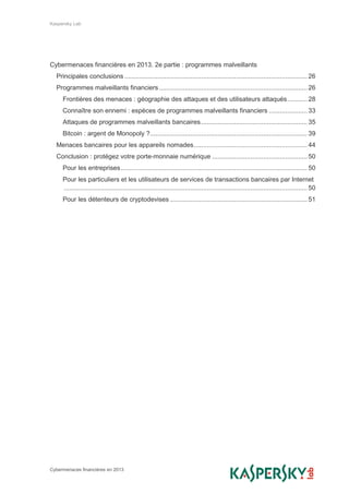 Kaspersky Lab
Cybermenaces financières en 2013
Cybermenaces financières en 2013. 2e partie : programmes malveillants
Principales conclusions .................................................................................................... 26
Programmes malveillants financiers ................................................................................. 26
Frontières des menaces : géographie des attaques et des utilisateurs attaqués........... 28
Connaître son ennemi : espèces de programmes malveillants financiers ..................... 33
Attaques de programmes malveillants bancaires.......................................................... 35
Bitcoin : argent de Monopoly ?...................................................................................... 39
Menaces bancaires pour les appareils nomades.............................................................. 44
Conclusion : protégez votre porte-monnaie numérique .................................................... 50
Pour les entreprises...................................................................................................... 50
Pour les particuliers et les utilisateurs de services de transactions bancaires par Internet
..................................................................................................................................... 50
Pour les détenteurs de cryptodevises ........................................................................... 51
 
